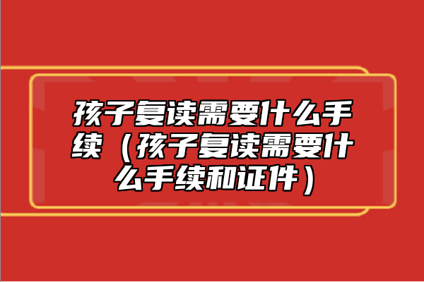 孩子复读需要什么手续（孩子复读需要什么手续和证件）