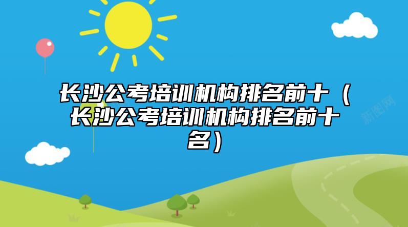 长沙公考培训机构排名前十（长沙公考培训机构排名前十名）