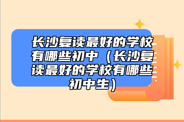 长沙复读最好的学校有哪些初中（长沙复读最好的学校有哪些初中生）