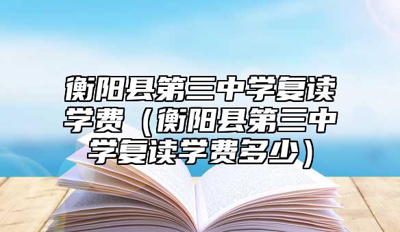 衡阳县第三中学复读学费（衡阳县第三中学复读学费多少）