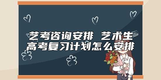 艺考咨询安排 艺术生高考复习计划怎么安排