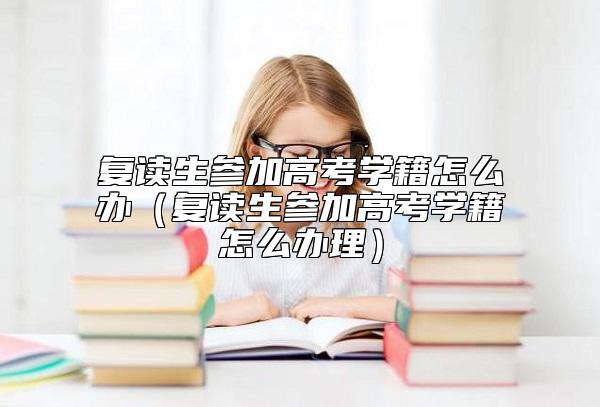 复读生参加高考学籍怎么办（复读生参加高考学籍怎么办理）