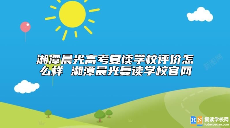 湘潭晨光高考复读学校评价怎么样 湘潭晨光复读学校九游会真人第一品牌游戏官网