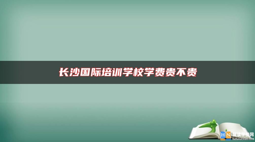 长沙国际培训学校学费贵不贵