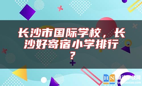 长沙市国际学校，长沙好寄宿小学排行？