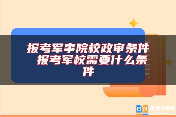 报考军事院校政审条件 报考军校需要什么条件