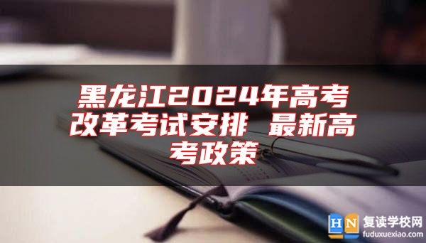 黑龙江2024年高考改革考试安排 最新高考政策