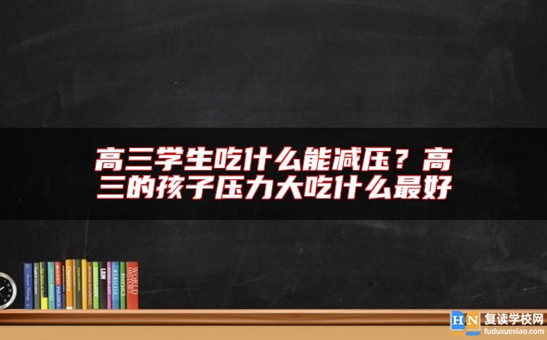 高三学生吃什么能减压？高三的孩子压力大吃什么最好