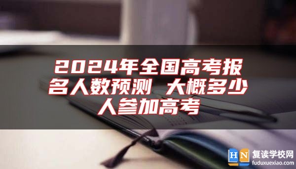 2024年全国高考报名人数预测 大概多少人参加高考