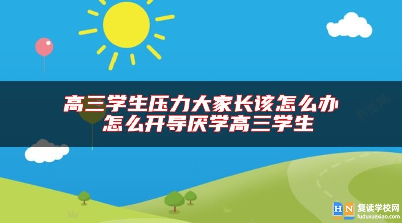 高三学生压力大家长该怎么办 怎么开导厌学高三学生