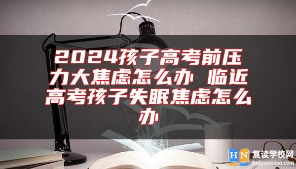 2024孩子高考前压力大焦虑怎么办 临近高考孩子失眠焦虑怎么办