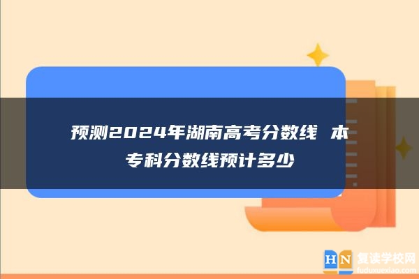 预测2024年湖南高考分数线 本专科分数线预计多少