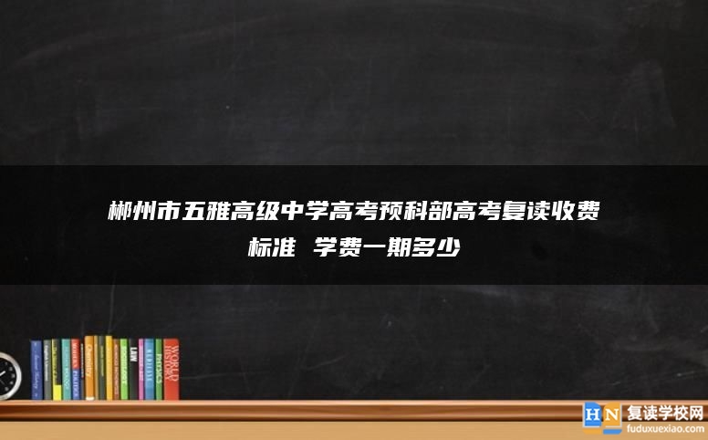 郴州市五雅高级中学高考预科部高考复读收费标准 学费一期多少