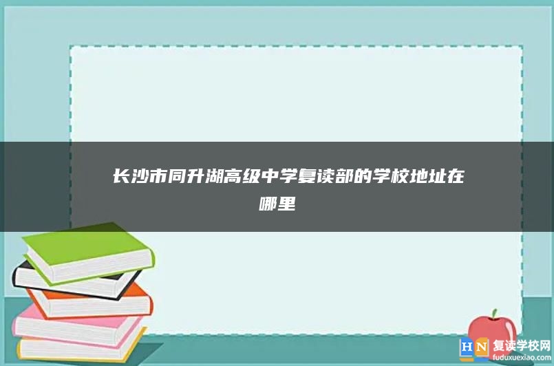 ​ 长沙市同升湖高级中学复读部的学校地址在哪里