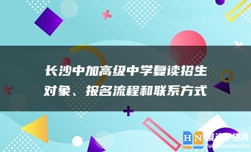 长沙中加高级中学复读招生对象、报名流程和九游会真人第一品牌游戏的联系方式