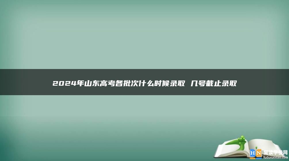 2024年山东高考各批次什么时候录取 几号截止录取