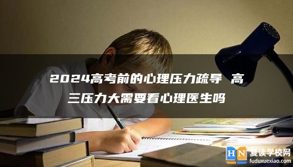 2024高考前的心理压力疏导 高三压力大需要看心理医生吗