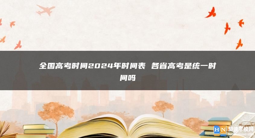 全国高考时间2024年时间表 各省高考是统一时间吗