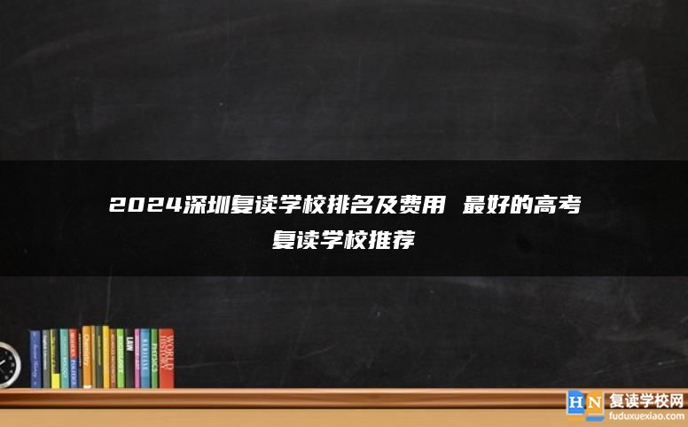 2024深圳复读学校排名及费用 最好的高考复读学校推荐