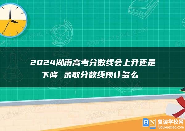 2024湖南高考分数线会上升还是下降 录取分数线预计多么 