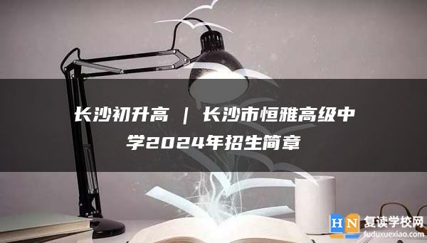 长沙初升高 | 长沙市恒雅高级中学2024年招生简章