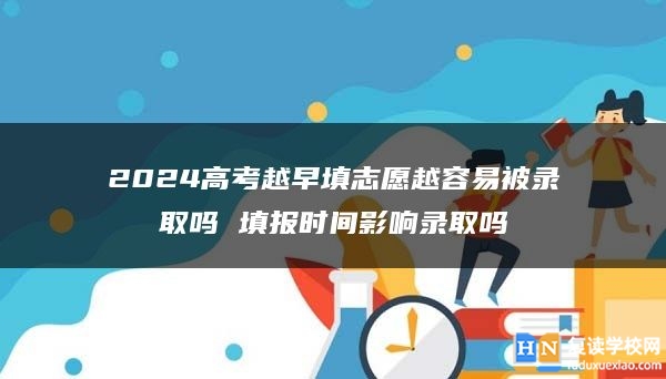 2024高考越早填志愿越容易被录取吗 填报时间影响录取吗