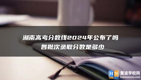 湖南高考分数线2024年公布了吗 各批次录取分数是多少