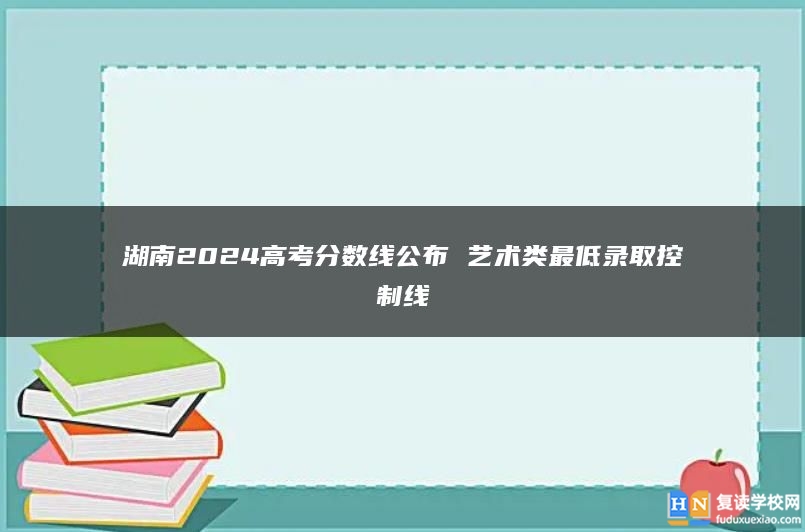 湖南2024高考分数线公布 艺术类最低录取控制线