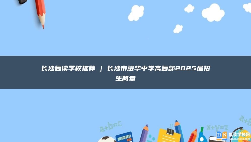 长沙复读学校推荐 | 长沙市耀华中学高复部2025届招生简章