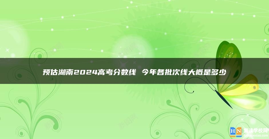 预估湖南2024高考分数线 今年各批次线大概是多少