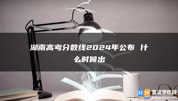 湖南高考分数线2024年公布 什么时候出