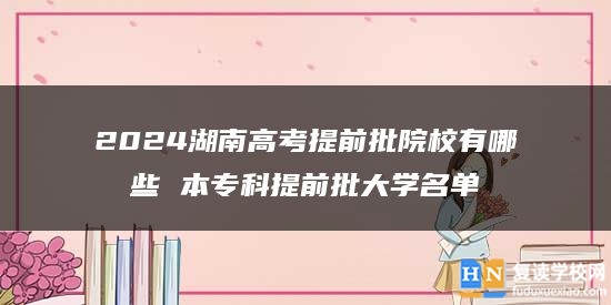 2024湖南高考提前批院校有哪些 本专科提前批大学名单